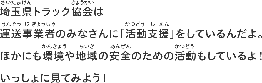 埼玉県トラック協会は運送事業者のみなさんに「活動支援」をしているんだよ。ほかにも環境や地域の安全のための活動もしているよ！いっしょに見てみよう！