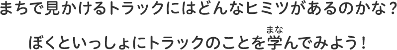 まちで見かけるトラックにはどんなヒミツがあるのかな？ぼくといっしょにトラックのことを学んでみよう！